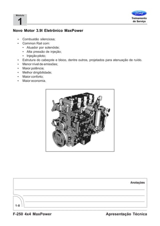 F-250 4x4 MaxPower
1-8
Apresentação Técnica
1
Módulo
Novo Motor 3.9l Eletrônico MaxPower
• Combustão silenciosa;
• Common Rail com:
• Atuador por solenóide;
• Alta pressão de injeção;
• Injeção piloto;
• Estrutura do cabeçote e bloco, dentre outros, projetados para atenuação de ruído.
• Menor nível de emissões;
• Maior potência;
• Melhor dirigibilidade;
• Maior conforto;
• Maior economia.
 