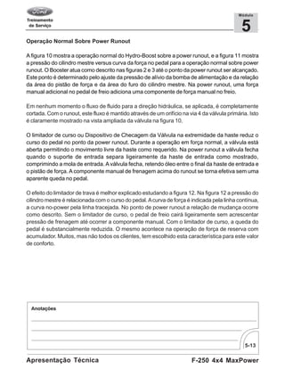 5-13
F-250 4x4 MaxPowerApresentação Técnica
5
Módulo
Operação Normal Sobre Power Runout
A figura 10 mostra a operação normal do Hydro-Boost sobre a power runout, e a figura 11 mostra
a pressão do cilindro mestre versus curva da força no pedal para a operação normal sobre power
runout. O Booster atua como descrito nas figuras 2 e 3 até o ponto da power runout ser alcançado.
Este ponto é determinado pelo ajuste da pressão de alívio da bomba de alimentação e da relação
da área do pistão de força e da área do furo do cilindro mestre. Na power runout, uma força
manual adicional no pedal de freio adiciona uma componente de força manual no freio.
Em nenhum momento o fluxo de fluido para a direção hidráulica, se aplicada, é completamente
cortada. Com o runout, este fluxo é mantido através de um orifício na via 4 da válvula primária. Isto
é claramente mostrado na vista ampliada da válvula na figura 10.
O limitador de curso ou Dispositivo de Checagem da Válvula na extremidade da haste reduz o
curso do pedal no ponto da power runout. Durante a operação em força normal, a válvula está
aberta permitindo o movimento livre da haste como requerido. Na power runout a válvula fecha
quando o suporte de entrada separa ligeiramente da haste de entrada como mostrado,
comprimindo a mola de entrada. A válvula fecha, retendo óleo entre o final da haste de entrada e
o pistão de força. A componente manual de frenagem acima do runout se torna efetiva sem uma
aparente queda no pedal.
O efeito do limitador de trava é melhor explicado estudando a figura 12. Na figura 12 a pressão do
cilindro mestre é relacionada com o curso do pedal. Acurva de força é indicada pela linha contínua,
a curva no-power pela linha tracejada. No ponto de power runout a relação de mudança ocorre
como descrito. Sem o limitador de curso, o pedal de freio cairá ligeiramente sem acrescentar
pressão de frenagem até ocorrer a componente manual. Com o limitador de curso, a queda do
pedal é substancialmente reduzida. O mesmo acontece na operação de força de reserva com
acumulador. Muitos, mas não todos os clientes, tem escolhido esta característica para este valor
de conforto.
 