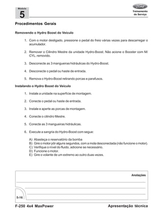 F-250 4x4 MaxPower
5-16
Apresentação técnica
5
Módulo
Procedimentos Gerais
Removendo o Hydro Boost do Veículo
1. Com o motor desligado, pressione o pedal do freio várias vezes para descarregar o
acumulador.
2. Remover o Cilindro Mestre da unidade Hydro-Boost. Não acione o Booster com M/
CYL. removido.
3. Desconecte as 3 mangueiras hidráulicas do Hydro-Boost.
4. Desconecte o pedal ou haste de entrada.
5. Remova o Hydro-Boost retirando porcas e parafusos.
Instalando o Hydro Boost do Veículo
1. Instale a unidade na superfície de montagem.
2. Conecte o pedal ou haste de entrada.
3. Instale e aperte as porcas de montagem.
4. Conecte o cilindro Mestre.
5. Conecte as 3 mangueiras hidráulicas.
6. Execute a sangria do Hydro-Boost com segue:
A) Abasteça o reservatório da bomba
B) Gire o motor pôr alguns segundos, com a mola desconectada (não funcione o motor).
C) Verifique o nível do fluido, adicione se necessário.
D) Funcione o motor.
E) Gire o volante de um extremo ao outro duas vezes.
 