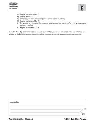 5-17
F-250 4x4 MaxPowerApresentação Técnica
5
Módulo
J) Repita os passos D e E.
F) Pare o motor.
G) Descarregue o acumulador (pressione o pedal 5 vezes).
H) Repita os passos D e E.
I) Se ocorrer a formação de espuma, pare o motor e espere pôr 1 hora para que a
espuma dissipe.
J) Repita os Passos D e E
O Hydro-Boost geralmente possui sangria automática, e o procedimento acima executará a san-
gria de ar do Booster. Aoperação normal da unidade removerá qualquer ar remanescente.
 