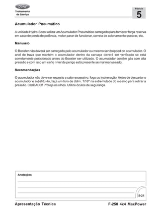 5-21
F-250 4x4 MaxPowerApresentação Técnica
5
Módulo
Acumulador Pneumático
A unidade Hydro-Boost utiliza umAcumulador Pneumático carregado para fornecer força reserva
em caso de perda de potência, motor parar de funcionar, correia de acionamento quebrar, etc.
Manuseio
O Booster não deverá ser carregado pelo acumulador ou mesmo ser dropped on acumulador. O
anel de trava que mantém o acumulador dentro da carcaça deverá ser verificado se está
corretamente posicionado antes do Booster ser utilizado. O acumulador contém gás com alta
pressão e com isso um certo nível de perigo está presente se mal manuseado.
Recomendações
O acumulador não deve ser exposto a calor excessivo, fogo ou incineração. Antes de descartar o
acumulador e substituí-lo, faça um furo de diâm. 1/16" na extremidade do mesmo para retirar a
pressão. CUIDADO! Proteja os olhos. Utilize óculos de segurança.
 