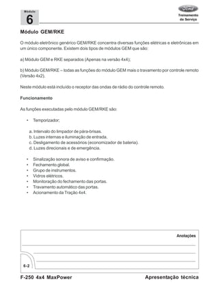 F-250 4x4 MaxPower
6-2
Apresentação técnica
6
Módulo
Módulo GEM/RKE
O módulo eletrônico genérico GEM/RKE concentra diversas funções elétricas e eletrônicas em
um único componente. Existem dois tipos de módulos GEM que são:
a) Módulo GEM e RKE separados (Apenas na versão 4x4);
b) Módulo GEM/RKE – todas as funções do módulo GEM mais o travamento por controle remoto
(Versão 4x2).
Neste módulo está incluído o receptor das ondas de rádio do controle remoto.
Funcionamento
As funções executadas pelo módulo GEM/RKE são:
• Temporizador;
a. Intervalo do limpador de pára-brisas.
b. Luzes internas e iluminação de entrada.
c. Desligamento de acessórios (economizador de bateria).
d. Luzes direcionais e de emergência.
• Sinalização sonora de aviso e confirmação.
• Fechamento global.
• Grupo de instrumentos.
• Vidros elétricos.
• Monitoração do fechamento das portas.
• Travamento automático das portas.
• Acionamento da Tração 4x4.
 
