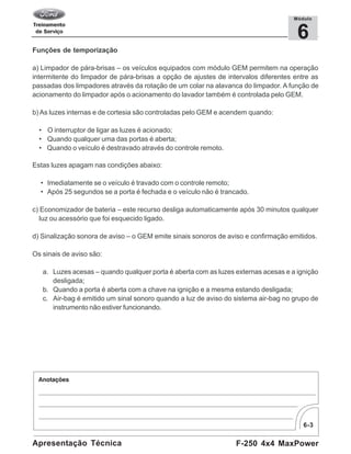6-3
F-250 4x4 MaxPowerApresentação Técnica
6
Módulo
Funções de temporização
a) Limpador de pára-brisas – os veículos equipados com módulo GEM permitem na operação
intermitente do limpador de pára-brisas a opção de ajustes de intervalos diferentes entre as
passadas dos limpadores através da rotação de um colar na alavanca do limpador. A função de
acionamento do limpador após o acionamento do lavador também é controlada pelo GEM.
b) As luzes internas e de cortesia são controladas pelo GEM e acendem quando:
• O interruptor de ligar as luzes é acionado;
• Quando qualquer uma das portas é aberta;
• Quando o veículo é destravado através do controle remoto.
Estas luzes apagam nas condições abaixo:
• Imediatamente se o veículo é travado com o controle remoto;
• Após 25 segundos se a porta é fechada e o veículo não é trancado.
c) Economizador de bateria – este recurso desliga automaticamente após 30 minutos qualquer
luz ou acessório que foi esquecido ligado.
d) Sinalização sonora de aviso – o GEM emite sinais sonoros de aviso e confirmação emitidos.
Os sinais de aviso são:
a. Luzes acesas – quando qualquer porta é aberta com as luzes externas acesas e a ignição
desligada;
b. Quando a porta é aberta com a chave na ignição e a mesma estando desligada;
c. Air-bag é emitido um sinal sonoro quando a luz de aviso do sistema air-bag no grupo de
instrumento não estiver funcionando.
 