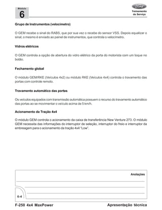 F-250 4x4 MaxPower
6-4
Apresentação técnica
6
Módulo
Grupo de Instrumentos (velocímetro)
O GEM recebe o sinal do RABS, que por sua vez o recebe do sensor VSS. Depois equalizar o
sinal, o mesmo é enviado ao painel de instrumentos, que controla o velocímetro.
Vidros elétricos
O GEM controla a opção de abertura do vidro elétrico da porta do motorista com um toque no
botão.
Fechamento global
O módulo GEM/RKE (Veículos 4x2) ou módulo RKE (Veículos 4x4) controla o travamento das
portas com controle remoto.
Travamento automático das portas
Os veículos equipados com transmissão automática possuem o recurso do travamento automático
das portas ao se movimentar o veículo acima de 5 km/h.
Acionamento da Tração 4x4
O módulo GEM controla o acionamento da caixa de transferência New Venture 273. O módulo
GEM necessita das informações do interruptor de seleção, interruptor do freio e interruptor da
embreagem para o acionamento da tração 4x4 “Low”.
 