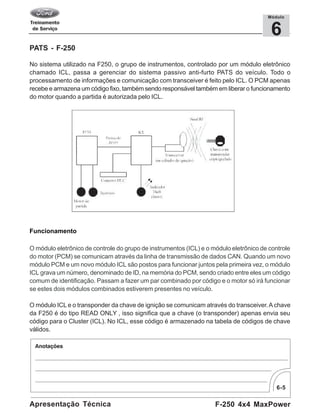 6-5
F-250 4x4 MaxPowerApresentação Técnica
6
Módulo
PATS - F-250
No sistema utilizado na F250, o grupo de instrumentos, controlado por um módulo eletrônico
chamado ICL, passa a gerenciar do sistema passivo anti-furto PATS do veículo. Todo o
processamento de informações e comunicação com transceiver é feito pelo ICL. O PCM apenas
recebe e armazena um código fixo, também sendo responsável também em liberar o funcionamento
do motor quando a partida é autorizada pelo ICL.
Funcionamento
O módulo eletrônico de controle do grupo de instrumentos (ICL) e o módulo eletrônico de controle
do motor (PCM) se comunicam através da linha de transmissão de dados CAN. Quando um novo
módulo PCM e um novo módulo ICL são postos para funcionar juntos pela primeira vez, o módulo
ICL grava um número, denominado de ID, na memória do PCM, sendo criado entre eles um código
comum de identificação. Passam a fazer um par combinado por código e o motor só irá funcionar
se estes dois módulos combinados estiverem presentes no veículo.
O módulo ICL e o transponder da chave de ignição se comunicam através do transceiver.A chave
da F250 é do tipo READ ONLY , isso significa que a chave (o transponder) apenas envia seu
código para o Cluster (ICL). No ICL, esse código é armazenado na tabela de códigos de chave
válidos.
 