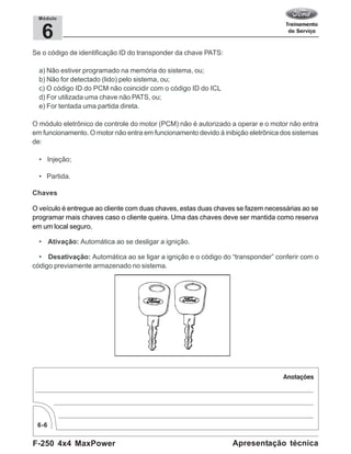 F-250 4x4 MaxPower
6-6
Apresentação técnica
6
Módulo
Se o código de identificação ID do transponder da chave PATS:
a) Não estiver programado na memória do sistema, ou;
b) Não for detectado (lido) pelo sistema, ou;
c) O código ID do PCM não coincidir com o código ID do ICL
d) For utilizada uma chave não PATS, ou;
e) For tentada uma partida direta.
O módulo eletrônico de controle do motor (PCM) não é autorizado a operar e o motor não entra
em funcionamento. O motor não entra em funcionamento devido à inibição eletrônica dos sistemas
de:
• Injeção;
• Partida.
Chaves
O veículo é entregue ao cliente com duas chaves, estas duas chaves se fazem necessárias ao se
programar mais chaves caso o cliente queira. Uma das chaves deve ser mantida como reserva
em um local seguro.
• Ativação: Automática ao se desligar a ignição.
• Desativação: Automática ao se ligar a ignição e o código do “transponder” conferir com o
código previamente armazenado no sistema.
 