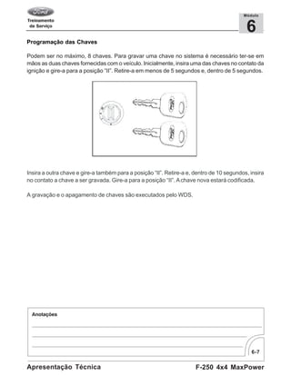 6-7
F-250 4x4 MaxPowerApresentação Técnica
6
Módulo
Programação das Chaves
Podem ser no máximo, 8 chaves. Para gravar uma chave no sistema é necessário ter-se em
mãos as duas chaves fornecidas com o veículo. Inicialmente, insira uma das chaves no contato da
ignição e gire-a para a posição “II”. Retire-a em menos de 5 segundos e, dentro de 5 segundos.
Insira a outra chave e gire-a também para a posição “II”. Retire-a e, dentro de 10 segundos, insira
no contato a chave a ser gravada. Gire-a para a posição “II”. Achave nova estará codificada.
A gravação e o apagamento de chaves são executados pelo WDS.
 