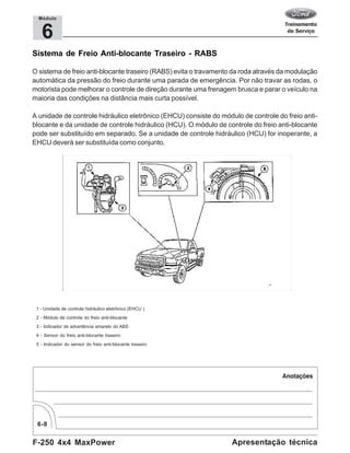F-250 4x4 MaxPower
6-8
Apresentação técnica
6
Módulo
Sistema de Freio Anti-blocante Traseiro - RABS
O sistema de freio anti-blocante traseiro (RABS) evita o travamento da roda através da modulação
automática da pressão do freio durante uma parada de emergência. Por não travar as rodas, o
motorista pode melhorar o controle de direção durante uma frenagem brusca e parar o veículo na
maioria das condições na distância mais curta possível.
A unidade de controle hidráulico eletrônico (EHCU) consiste do módulo de controle do freio anti-
blocante e da unidade de controle hidráulico (HCU). O módulo de controle do freio anti-blocante
pode ser substituído em separado. Se a unidade de controle hidráulico (HCU) for inoperante, a
EHCU deverá ser substituída como conjunto.
1 - Unidade de controle hidráulico eletrônico (EHCU )
2 - Módulo de controle do freio anti-blocante
3 - Indicador de advertência amarelo do ABS
4 - Sensor do freio anti-blocante traseiro
5 - Indicador do sensor do freio anti-blocante traseiro
 