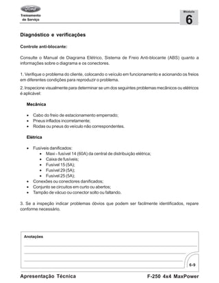 6-9
F-250 4x4 MaxPowerApresentação Técnica
6
Módulo
Diagnóstico e verificações
Controle anti-blocante:
Consulte o Manual de Diagrama Elétrico, Sistema de Freio Anti-blocante (ABS) quanto a
informações sobre o diagrama e os conectores.
1. Verifique o problema do cliente, colocando o veículo em funcionamento e acionando os freios
em diferentes condições para reproduzir o problema.
2. Inspecione visualmente para determinar se um dos seguintes problemas mecânicos ou elétricos
é aplicável:
Mecânica
• Cabo do freio de estacionamento emperrado;
• Pneus inflados incorretamente;
• Rodas ou pneus do veículo não correspondentes.
Elétrica
• Fusíveis danificados:
• Maxi - fusível 14 (60A) da central de distribuição elétrica;
• Caixa de fusíveis;
• Fusível 15 (5A);
• Fusível 29 (5A);
• Fusível 25 (5A);
• Conexões ou conectores danificados;
• Conjunto se circuitos em curto ou abertos;
• Tampão de vácuo ou conector solto ou faltando.
3. Se a inspeção indicar problemas óbvios que podem ser facilmente identificados, repare
conforme necessário.
 