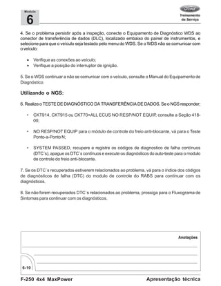 F-250 4x4 MaxPower
6-10
Apresentação técnica
6
Módulo
4. Se o problema persistir após a inspeção, conecte o Equipamento de Diagnóstico WDS ao
conector de transferência de dados (DLC), localizado embaixo do painel de instrumentos, e
selecione para que o veículo seja testado pelo menu do WDS. Se o WDS não se comunicar com
o veículo:
• Verifique as conexões ao veículo;
• Verifique a posição do interruptor de ignição.
5. Se o WDS continuar a não se comunicar com o veículo, consulte o Manual do Equipamento de
Diagnóstico.
Utilizando o NGS:
6. Realize o TESTE DE DIAGNÓSTICO DA TRANSFERÊNCIA DE DADOS. Se o NGS responder;
• CKT914, CKT915 ou CKT70=ALL ECUS NO RESP/NOT EQUIP, consulte a Seção 418-
00;
• NO RESP/NOT EQUIP para o módulo de controle do freio anti-blocante, vá para o Teste
Ponto-a-Ponto N;
• SYSTEM PASSED, recupere e registre os códigos de diagnostico de falha contínuos
(DTC´s), apague os DTC´s contínuos e execute os diagnósticos do auto-teste para o modulo
de controle do freio anti-blocante.
7. Se os DTC´s recuperados estiverem relacionados ao problema, vá para o índice dos códigos
de diagnósticos de falha (DTC) do modulo de controle do RABS para continuar com os
diagnósticos.
8. Se não forem recuperados DTC´s relacionados ao problema, prossiga para o Fluxograma de
Sintomas para continuar com os diagnósticos.
 