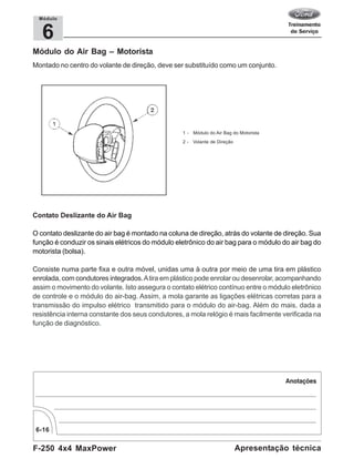 F-250 4x4 MaxPower
6-16
Apresentação técnica
6
Módulo
Módulo do Air Bag – Motorista
Montado no centro do volante de direção, deve ser substituído como um conjunto.
1 - Módulo do Air Bag do Motorista
2 - Volante de Direção
Contato Deslizante do Air Bag
O contato deslizante do air bag é montado na coluna de direção, atrás do volante de direção. Sua
função é conduzir os sinais elétricos do módulo eletrônico do air bag para o módulo do air bag do
motorista (bolsa).
Consiste numa parte fixa e outra móvel, unidas uma à outra por meio de uma tira em plástico
enrolada, com condutores integrados.Atira em plástico pode enrolar ou desenrolar, acompanhando
assim o movimento do volante. Isto assegura o contato elétrico contínuo entre o módulo eletrônico
de controle e o módulo do air-bag. Assim, a mola garante as ligações elétricas corretas para a
transmissão do impulso elétrico transmitido para o módulo do air-bag. Além do mais, dada a
resistência interna constante dos seus condutores, a mola relógio é mais facilmente verificada na
função de diagnóstico.
 