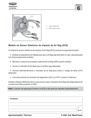 6-17
F-250 4x4 MaxPowerApresentação Técnica
6
Módulo
1 - Rotor exterior fixo
2 - Rotor interior móvel
Módulo do Sensor Eletrônico do Impacto do Air Bag (ECS)
O módulo do sensor eletrônico de impacto do Air Bag (ECS) executa as seguintes funções:
• Sinaliza os dispositivos de inflação para que o Air Bag seja detonado no caso desaceleração
com força programada (colisão);
• Monitora o sistema de proteção suplementarAir Bag (SRS) quanto a falhas;
• Ilumina o indicador do Air Bag caso uma falha seja detectada;
• Ilumina intermitentemente o indicador do Air Bag para indicar o código de falha (LFC)
detectado;
• Comunica através do conector de diagnóstico (DLC) os DTC´s atuais e históricos;
Sinaliza o Módulo GEM para ativa o aviso sonoro caso o indicador doAir Bag não esteja disponível
e exista outra falha presente no SRS.
Nota: O sensor de segurança é interno no ECS e não pode ser reparado separadamente.
 