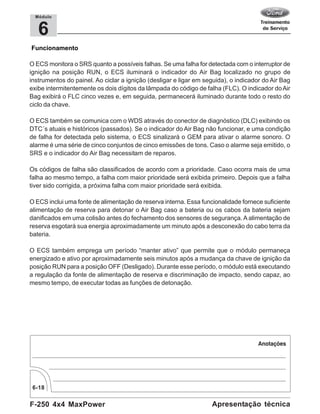 F-250 4x4 MaxPower
6-18
Apresentação técnica
6
Módulo
Funcionamento
O ECS monitora o SRS quanto a possíveis falhas. Se uma falha for detectada com o interruptor de
ignição na posição RUN, o ECS iluminará o indicador do Air Bag localizado no grupo de
instrumentos do painel. Ao ciclar a ignição (desligar e ligar em seguida), o indicador do Air Bag
exibe intermitentemente os dois dígitos da lâmpada do código de falha (FLC). O indicador doAir
Bag exibirá o FLC cinco vezes e, em seguida, permanecerá iluminado durante todo o resto do
ciclo da chave.
O ECS também se comunica com o WDS através do conector de diagnóstico (DLC) exibindo os
DTC´s atuais e históricos (passados). Se o indicador do Air Bag não funcionar, e uma condição
de falha for detectada pelo sistema, o ECS sinalizará o GEM para ativar o alarme sonoro. O
alarme é uma série de cinco conjuntos de cinco emissões de tons. Caso o alarme seja emitido, o
SRS e o indicador do Air Bag necessitam de reparos.
Os códigos de falha são classificados de acordo com a prioridade. Caso ocorra mais de uma
falha ao mesmo tempo, a falha com maior prioridade será exibida primeiro. Depois que a falha
tiver sido corrigida, a próxima falha com maior prioridade será exibida.
O ECS inclui uma fonte de alimentação de reserva interna. Essa funcionalidade fornece suficiente
alimentação de reserva para detonar o Air Bag caso a bateria ou os cabos da bateria sejam
danificados em uma colisão antes do fechamento dos sensores de segurança. A alimentação de
reserva esgotará sua energia aproximadamente um minuto após a desconexão do cabo terra da
bateria.
O ECS também emprega um período “manter ativo” que permite que o módulo permaneça
energizado e ativo por aproximadamente seis minutos após a mudança da chave de ignição da
posição RUN para a posição OFF (Desligado). Durante esse período, o módulo está executando
a regulação da fonte de alimentação de reserva e discriminação de impacto, sendo capaz, ao
mesmo tempo, de executar todas as funções de detonação.
 