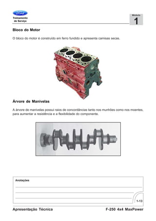 1-13
F-250 4x4 MaxPowerApresentação Técnica
1
Módulo
Bloco do Motor
O bloco do motor é construído em ferro fundido e apresenta camisas secas.
Árvore de Manivelas
A árvore de manivelas possui raios de concordâncias tanto nos munhões como nos moentes,
para aumentar a resistência e a flexibilidade do componente.
 