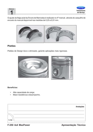 F-250 4x4 MaxPower
1-14
Apresentação Técnica
1
Módulo
O ajuste da folga axial da Árvore de Manivelas é realizado no 4º mancal , através do casquilho de
encosto do mancal disponível nas medidas de 0,25 a 0,51 mm.
Pistões
Pistões de Design leve e otimizado, garante aplicações mais rigorosas.
Benefícios:
• Alta capacidade de carga;
• Maior resistência e desempenho.
 