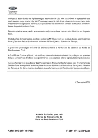 F-250 4x4 MaxPowerApresentação Técnica
O objetivo deste curso de “Apresentação Técnica da F-250 4x4 MaxPower” é apresentar aos
participantes o seu novo motor MaxPower com controle eletrônico, sistema 4x4 e os novos siste-
mas eletrônicos aplicados ao veículo, capacitando-o a reconhecer falhas e a utilizar as ferramen-
tas de diagnóstico disponíveis.
Durante o treinamento, serão apresentadas as ferramentas e os manuais utilizados em diagnós-
ticos.
Os trabalhos de reparações, ajustes e testes SEMPRE devem ser executados de acordo com as
instruções e os dados técnicos dos Manuais de Serviço e/ou Boletins de Serviço.
A presente publicação destina-se exclusivamente à formação do pessoal da Rede de
Distribuidores Ford.
A Ford Motor Company Brasil Ltda. está em constante desenvolvimento tecnológico e a qualquer
tempo, se reserva o direito de incorporar novas tecnologias e alterar o produto sem prévio aviso.
Aconselhamos você a participar dos Programas de Treinamento oferecidos pelo Treinamento de
Serviço For e acompanhar as instruções e os dados técnicos dos Manuais de Serviço e/ou Boletins
de Serviço, a fim de se manter atualizado e aprofundar seus conhecimentos teóricos e práticos.
1º Semestre/2006
Material Exclusivo para uso
interno de Treinamento da
Rede de Distribuidores Ford
 