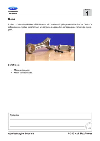 1-15
F-250 4x4 MaxPowerApresentação Técnica
1
Módulo
Bielas
A biela do motor MaxPower 3.9l Eletrônico são produzidas pelo processo de fratura. Devido a
este processo, biela e capa formam um conjunto e não podem ser separadas na hora da monta-
gem.
Benefícios:
• Maior resistência;
• Maior confiabilidade.
 