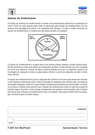 F-250 4x4 MaxPower
1-20
Apresentação Técnica
1
Módulo
Sistema de Arrefecimento
A função do sistema de arrefecimento é manter uma temperatura específica de operação do
motor. Parte do calor gerado pelo motor é absorvida pelo líquido de arrefecimento que flui
através das passagens do bloco e do cabeçote dos cilindros. O calor é então removido do
líquido de arrefecimento à medida que ele passa através do radiador.
O líquido de arrefecimento é sugado para uma bomba d’água integral e então pressurizado.
Ele flui primeiro ao redor das placas do arrefecedor de óleo e então penetra em uma cavidade
em torno dos cilindros. O fluxo de água continua através de furos na superfície superior de
montagem do cabeçote no bloco e passa pelos orifícios na junta do cabeçote ao redor e entre
cada cilindro.
O líquido de arrefecimento flui para o cabeçote dos cilindros e em torno das áreas das válvulas
e dos injetores continuando para o lado de escape do cabeçote dos cilindros até a carcaça do
termostato integrada. Antes de o motor atingir a temperatura de abertura do termostato, um pórti-
co de desvio é aberto para permitir que o líquido de arrefecimento entre no lado de sucção da
bomba d’água. Quando o motor atinge a temperatura de abertura do termostato, este é aberto
permitindo que o líquido de arrefecimento entre no radiador. Esta ação também fecha a passa-
gem de desvio para a bomba d’água.
 