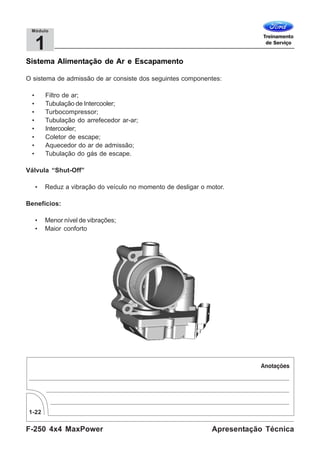 F-250 4x4 MaxPower
1-22
Apresentação Técnica
1
Módulo
Sistema Alimentação de Ar e Escapamento
O sistema de admissão de ar consiste dos seguintes componentes:
• Filtro de ar;
• Tubulação de Intercooler;
• Turbocompressor;
• Tubulação do arrefecedor ar-ar;
• Intercooler;
• Coletor de escape;
• Aquecedor do ar de admissão;
• Tubulação do gás de escape.
Válvula “Shut-Off”
• Reduz a vibração do veículo no momento de desligar o motor.
Benefícios:
• Menor nível de vibrações;
• Maior conforto
 