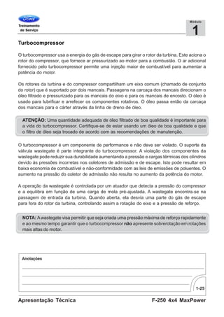 1-25
F-250 4x4 MaxPowerApresentação Técnica
1
Módulo
Turbocompressor
O turbocompressor usa a energia do gás de escape para girar o rotor da turbina. Este aciona o
rotor do compressor, que fornece ar pressurizado ao motor para a combustão. O ar adicional
fornecido pelo turbocompressor permite uma injeção maior de combustível para aumentar a
potência do motor.
Os rotores da turbina e do compressor compartilham um eixo comum (chamado de conjunto
do rotor) que é suportado por dois mancais. Passagens na carcaça dos mancais direcionam o
óleo filtrado e pressurizado para os mancais do eixo e para os mancais de encosto. O óleo é
usado para lubrificar e arrefecer os componentes rotativos. O óleo passa então da carcaça
dos mancais para o cárter através da linha de dreno de óleo.
ATENÇÃO: Uma quantidade adequada de óleo filtrado de boa qualidade é importante para
a vida do turbocompressor. Certifique-se de estar usando um óleo de boa qualidade e que
o filtro de óleo seja trocado de acordo com as recomendações de manutenção.
O turbocompressor é um componente de performance e não deve ser violado. O suporte da
válvula wastegate é parte integrante do turbocompressor. A violação dos componentes da
wastegate pode reduzir sua durabilidade aumentando a pressão e cargas térmicas dos cilindros
devido às pressões incorretas nos coletores de admissão e de escape. Isto pode resultar em
baixa economia de combustível e não-conformidade com as leis de emissões de poluentes. O
aumento na pressão do coletor de admissão não resulta no aumento da potência do motor.
A operação da wastegate é controlada por um atuador que detecta a pressão do compressor
e a equilibra em função de uma carga de mola pré-ajustada. A wastegate encontra-se na
passagem de entrada da turbina. Quando aberta, ela desvia uma parte do gás de escape
para fora do rotor da turbina, controlando assim a rotação do eixo e a pressão de reforço.
NOTA: Awastegate visa permitir que seja criada uma pressão máxima de reforço rapidamente
e ao mesmo tempo garantir que o turbocompressor não apresente sobrerotação em rotações
mais altas do motor.
 