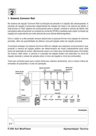 F-250 4x4 MaxPower
2-2
Apresentação Técnica
2
Módulo
1. Sistema Common Rail
No sistema de injeção Common Rail a produção de pressão e a injeção são desacopladas. A
pressão de injeção é produzida independente da rotação do motor e do volume de débito, e
está pronta no “Rail” (galeria de combustível) para a injeção. Instante e volume de débito são
calculados eletronicamente na unidade de comando (PCM) e injetados pelo injetor (unidade de
injeção) em cada cilindro do motor através de uma válvula eletromagnética.
Com o injetor e a alta pressão sempre disponíveis é possível formar uma injeção de extrema
precisão, além da possibilidade de efetuar uma pré-injeção antes da injeção principal.
A principal vantagen do sistema Common Rail em relação aos sistemas convencionais é que
pressão e volume de injeção podem ser determinados de modo independente para cada
ponto de operação do motor, oferencendo assim um maior grau de liberdade para a formação
da mistura, além disso, o volume e a pressão de injeção podem ser reduzidos no início da
injeção (durante o atraso da ignição entre o início da injeção e início da combustão).
Tudo isso contrubui para que o motor tenha seu máximo rendimento, com o menor índice de
emissões de poluentes e ruído de operação.
 