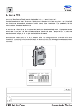 F-250 4x4 MaxPower
2-4
Apresentação Técnica
2
Módulo
2. Modulo PCM
O modulo PCM tem a função de gerenciar todo o funcionamento do motor.
Instalado sobre uma placa de arrefecimento no lado esquerdo do bloco no motor, o combustível
do sistema de alimentação passa em contato com a parte traseira do PCM para remoção de
calor de seus componentes internos.
A etiqueta de identificação do modulo PCM contém informações importantes, principalmente em
caso de substituição. São elas: número de peça, número de série, código de data, número de
serie do motor código do PCM que identifica o seu software.
Em caso de substituição do PCM, o mesmo deve ser configurado com o veículo após sua
instalação. Esta configuração inclui o número do chassi do veículo e alguns parâmetros de controle
do motor.
 