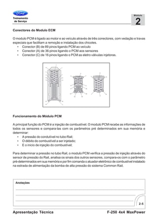 2-5
F-250 4x4 MaxPowerApresentação Técnica
2
Módulo
Conectores do Modulo ECM
O modulo PCM é ligado ao motor e ao veículo através de três conectores, com vedação e travas
especiais que facilitam a remoção e instalação dos chicotes.
• Conector (B) de 89 pinos ligando PCM ao veículo
• Conector (A) de 36 pinos ligando o PCM aos sensores
• Conector (C) de 16 pinos ligando o PCM as eletro válvulas injetoras.
Funcionamento do Módulo PCM
A principal função do PCM é a injeção de combustível. O modulo PCM recebe as informações de
todos os sensores e compara-las com os parâmetros pré determinados em sua memória e
determinar:
• A pressão do condutível no tubo Rail;
• O débito do combustível a ser injetado;
• E o inicio de injeção do combustível;
Para determinar a pressão no tubo Rail, o modulo PCM verifica a pressão de injeção através do
sensor de pressão do Rail, analisa os sinais dos outros sensores, compara-os com o parâmetro
pré-determinados em sua memória e por fim comanda o atuador eletrônico de combustível instalado
na estrada de alimentação da bomba de alta pressão do sistema Common Rail.
 