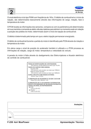 F-250 4x4 MaxPower
2-6
Apresentação Técnica
2
Módulo
O sinal eletrônico é do tipo PWM com freqüência de 1Khz. O débito de combustível e o início da
injeção, são determinados basicamente através das informações de carga, rotação, fase e
temperatura do motor.
O PCM recebe as informações dos sensores, compara-os com os parâmetros pré-determinados
em sua memória e comanda as eletro válvulas injetoras para abrirem no momento exato em relação
a posição dos pistões do motor, determinado assim o inicio de injeção de combustível.
O débito é determinado pelo tempo em que o eletro injeção permanecer energizado.
O débito de combustível durante a partida do motor é identificado pelo PCM através da rotação e
temperatura do motor.
Em plena carga o sinal de posição do acelerador também é utilizado e o PCM processa as
infirmações de rotação, carga do motor, temperatura a velocidade do veículo.
A parada do motor é feita através do desligamento dos Eletro-injetores e Atuador eletrônico
do controle de combustível.
 