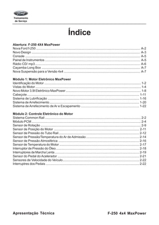 F-250 4x4 MaxPowerApresentação Técnica
Índice
Abertura: F-250 4X4 MaxPower
Nova Ford f-250 .................................................................................................................... A-2
Novo Design ......................................................................................................................... A-3
Console ................................................................................................................................ A-5
Painel de Instrumentos .......................................................................................................... A-5
Rádio CD/ mp3 ..................................................................................................................... A-6
Caçamba Long Box .............................................................................................................. A-7
Nova Suspensão para a Versão 4x4 ..................................................................................... A-7
Módulo 1: Motor Eletrônico MaxPower
Identificação do Motor ............................................................................................................ 1-2
Vistas do Motor...................................................................................................................... 1-4
Novo Motor 3.9l Eletrônico MaxPower .................................................................................... 1-8
Cabeçote ............................................................................................................................. 1-11
Sistema de Lubrificação ...................................................................................................... 1-16
Sistema de Arrefecimento.................................................................................................... 1-20
Sistema de Arrefecimento de Ar e Escapamento ................................................................. 1-22
Módulo 2: Controle Eletrônico do Motor
Sistema Common Rail ........................................................................................................... 2-2
Módulo PCM .......................................................................................................................... 2-4
Sensor de Rotação ................................................................................................................ 2-9
Sensor de Posição do Motor ............................................................................................... 2-11
Sensor de Pressão do Tubo Rail.......................................................................................... 2-12
Sensor de Pressão/Temperatura do Ar de Admissão ........................................................... 2-14
Sensor de Pressão Atmosférica .......................................................................................... 2-16
Sensor de Temperatura do Motor ......................................................................................... 2-17
Interruptor de Pressão do Óleo............................................................................................. 2-18
Interruptores de Marcha Lenta .............................................................................................. 2-19
Sensor do Pedal do Acelerador ........................................................................................... 2-21
Sensores de Velocidade do Veículo ..................................................................................... 2-22
Interruptres dos Pedais ........................................................................................................ 2-22
 