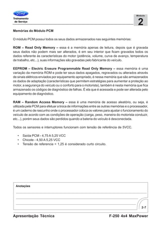 2-7
F-250 4x4 MaxPowerApresentação Técnica
2
Módulo
Memórias do Módulo PCM
O módulo PCM possui todos os seus dados armazenados nas seguintes memórias:
ROM – Read Only Memory – essa é a memória apenas de leitura, depois que é gravada
seus dados não podem mais ser alterados, é em seu interior que ficam gravados todos os
dados referente às características do motor (potência, volume, curva de avanço, temperatura
de trabalho, etc...), suas informações são gravadas pelo fabricante do veículo.
EEPROM – Electric Erasure Programmable Read Only Memory – essa memória é uma
variação da memória ROM e pode ter seus dados apagados, regravados ou alterados através
de sinais elétricos enviados por equipamento apropriado, é nessa memória que são armazenados
os dados de adaptação (características que permitem estratégias para aumentar a proteção ao
motor, a segurança do veículo ou o conforto para o motorista), também é nesta memória que fica
armazenado os códigos de diagnóstico de falhas. É ela que é acessada e pode ser alterada pelo
equipamento de diagnóstico.
RAM – Random Access Memory – essa é uma memória de acesso aleatório, ou seja, é
utilizada pela PCM para efetuar a troca de informações entre as outras memórias e o processador,
é um caderno de rascunho onde o processador coloca os valores para ajustar o funcionamento do
veículo de acordo com as condições de operação (carga, peso, maneira do motorista conduzir,
etc...), porém seus dados são perdidos quando a bateria do veículo é desconectada.
Todos os sensores e interruptores funcionam com tensão de referência de 5VCC.
• Saída PCM - 4,75 A 5,25 VCC
• Chicote - 4,50 A 5,25 VCC
• Tensão de referencia < 1,25 é considerado curto circuito.
 