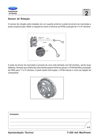 2-9
F-250 4x4 MaxPowerApresentação Técnica
2
Módulo
Sensor de Rotação
O sensor de rotação está instalado em um suporte próximo à polia da árvore de manivelas e
possui dupla função: Medir a rotação do motor e informar ao PCM a posição de 1º e 4º cilindros.
A polia da árvore de manivelas é provida de uma roda dentada com 60 divisões, sendo duas
faltantes. Sempre que a falha dos dois dentes passar frente ao sensor, o PCM identifica a posição
de PMS para 1º e 4º cilindros. A partir desta informação, o PCM calcula o início de injeção de
combustível.
 