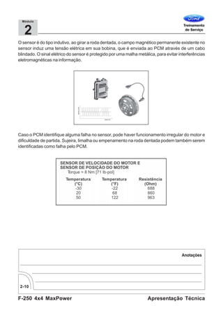 F-250 4x4 MaxPower
2-10
Apresentação Técnica
2
Módulo
O sensor é do tipo indutivo, ao girar a roda dentada, o campo magnético permanente existente no
sensor induz uma tensão elétrica em sua bobina, que é enviada ao PCM através de um cabo
blindado. O sinal elétrico do sensor é protegido por uma malha metálica, para evitar interferências
eletromagnéticas na informação.
Caso o PCM identifique alguma falha no sensor, pode haver funcionamento irregular do motor e
dificuldade de partida. Sujeira, limalha ou empenamento na roda dentada podem também serem
identificadas como falha pelo PCM.
 