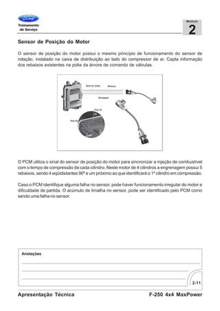 2-11
F-250 4x4 MaxPowerApresentação Técnica
2
Módulo
Sensor de Posição do Motor
O sensor de posição do motor possui o mesmo princípio de funcionamento do sensor de
rotação, instalado na caixa de distribuição ao lado do compressor de ar. Capta informação
dos rebaixos existentes na polia da árvore de comando de válvulas.
O PCM utiliza o sinal do sensor de posição do motor para sincronizar a injeção de combustível
com o tempo de compressão de cada cilindro. Neste motor de 4 cilindros a engrenagem possui 5
rebaixos, sendo 4 eqüidistantes 90º e um próximo ao que identificará o 1º cilindro em compressão.
Caso o PCM identifique alguma falha no sensor, pode haver funcionamento irregular do motor e
dificuldade de partida. O acúmulo de limalha no sensor, pode ser identificado pelo PCM como
sendo uma falha no sensor.
 