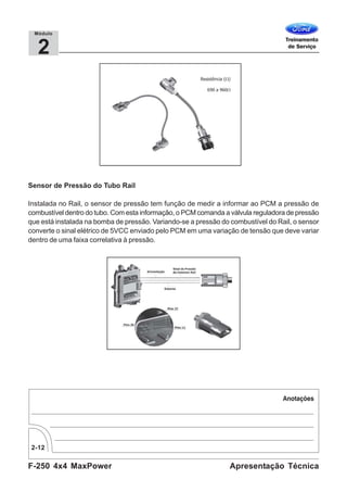 F-250 4x4 MaxPower
2-12
Apresentação Técnica
2
Módulo
Sensor de Pressão do Tubo Rail
Instalada no Rail, o sensor de pressão tem função de medir a informar ao PCM a pressão de
combustível dentro do tubo. Com esta informação, o PCM comanda a válvula reguladora de pressão
que está instalada na bomba de pressão. Variando-se a pressão do combustível do Rail, o sensor
converte o sinal elétrico de 5VCC enviado pelo PCM em uma variação de tensão que deve variar
dentro de uma faixa correlativa à pressão.
 