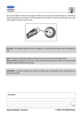 2-13
F-250 4x4 MaxPowerApresentação Técnica
2
Módulo
Em caso de falha no sensor de pressão o PCM assume um valor pré definido para o controle da
válvula reguladora de pressão. O PCM identificará uma falha no sensor de pressão caso haja
interrupção no sinal ou curto circuito.
Atenção: Em hipótese alguma deve se instalar um manômetro para para medir a pressão do
Rail.
ATENÇÃO: O aperto excessivo do sensor no Rail causa a obstrução do furo utilizado para a
leitura de pressão.
Obs: O sensor de Pressão do Rail somente deve ser removido do tubo após 10min.
Risco de Vida: Qualquer contato com o óleo combustível a pressão normal de posicionamento
poderá ocasionar ferimentos ou morte.
 