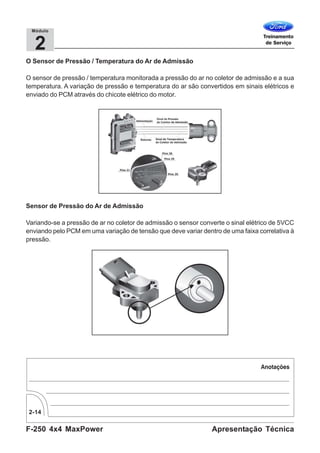 F-250 4x4 MaxPower
2-14
Apresentação Técnica
2
Módulo
O Sensor de Pressão / Temperatura do Ar de Admissão
O sensor de pressão / temperatura monitorada a pressão do ar no coletor de admissão e a sua
temperatura. A variação de pressão e temperatura do ar são convertidos em sinais elétricos e
enviado do PCM através do chicote elétrico do motor.
Sensor de Pressão do Ar de Admissão
Variando-se a pressão de ar no coletor de admissão o sensor converte o sinal elétrico de 5VCC
enviando pelo PCM em uma variação de tensão que deve variar dentro de uma faixa correlativa à
pressão.
 