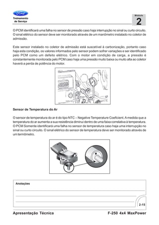 2-15
F-250 4x4 MaxPowerApresentação Técnica
2
Módulo
O PCM identificará uma falha no sensor de pressão caso haja interrupção no sinal ou curto circuito.
O sinal elétrico do sensor deve ser monitorado através de um manômetro instalado no coletor de
admissão.
Este sensor instalado no coletor de admissão está suscetível à carbonização, portanto caso
haja esta condição, os valores informados pelo sensor podem sofrer variações e ser identificado
pelo PCM como um defeito elétrico. Com o motor em condição de carga, a pressão é
constantemente monitorada pelo PCM caso haja uma pressão muito baixa ou muito alta ao coletor
haverá a perda de potência do motor.
Sensor de Temperatura do Ar
O sensor de temperatura do ar é do tipo NTC – Negative Temperature Coeficient.Amedida que a
temperatura do ar aumenta a sua resistência diminui dentro de uma faixa correlativa à temperatura.
O PCM Somente identificará uma falha no sensor de temperatura caso haja uma interrupção no
sinal ou curto circuito. O sinal elétrico do sensor de temperatura deve ser monitorado através de
um termômetro.
 