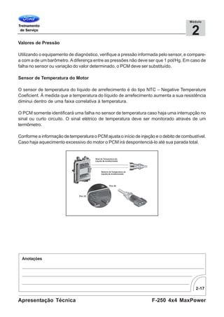 2-17
F-250 4x4 MaxPowerApresentação Técnica
2
Módulo
Valores de Pressão
Utilizando o equipamento de diagnóstico, verifique a pressão informada pelo sensor, e compare-
a com a de um barômetro. Adiferença entre as pressões não deve ser que 1 pol/Hg. Em caso de
falha no sensor ou variação do valor determinado, o PCM deve ser substituído.
Sensor de Temperatura do Motor
O sensor de temperatura do líquido de arrefecimento é do tipo NTC – Negative Temperature
Coeficient. À medida que a temperatura do líquido de arrefecimento aumenta a sua resistência
diminui dentro de uma faixa correlativa à temperatura.
O PCM somente identificará uma falha no sensor de temperatura caso haja uma interrupção no
sinal ou curto circuito. O sinal elétrico de temperatura deve ser monitorado através de um
termômetro.
Conforme a informação de temperatura o PCM ajusta o início de injeção e o debito de combustível.
Caso haja aquecimento excessivo do motor o PCM irá despontenciá-lo até sua parada total.
 