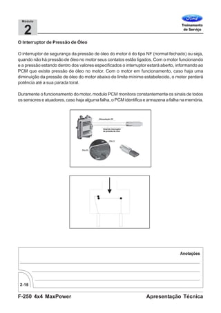 F-250 4x4 MaxPower
2-18
Apresentação Técnica
2
Módulo
O Interruptor de Pressão de Óleo
O interruptor de segurança da pressão de óleo do motor é do tipo NF (normal fechado) ou seja,
quando não há pressão de óleo no motor seus contatos estão ligados. Com o motor funcionando
e a pressão estando dentro dos valores especificados o interruptor estará aberto, informando ao
PCM que existe pressão de óleo no motor. Com o motor em funcionamento, caso haja uma
diminuição da pressão de óleo do motor abaixo do limite mínimo estabelecido, o motor perderá
potência até a sua parada toral.
Duramente o funcionamento do motor, modulo PCM monitora constantemente os sinais de todos
os sensores e atuadores, caso haja alguma falha, o PCM identifica e armazena a falha na memória.
 
