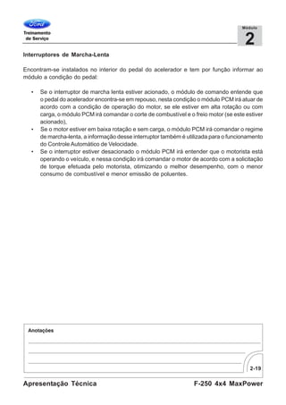 2-19
F-250 4x4 MaxPowerApresentação Técnica
2
Módulo
Interruptores de Marcha-Lenta
Encontram-se instalados no interior do pedal do acelerador e tem por função informar ao
módulo a condição do pedal:
• Se o interruptor de marcha lenta estiver acionado, o módulo de comando entende que
o pedal do acelerador encontra-se em repouso, nesta condição o módulo PCM irá atuar de
acordo com a condição de operação do motor, se ele estiver em alta rotação ou com
carga, o módulo PCM irá comandar o corte de combustível e o freio motor (se este estiver
acionado),
• Se o motor estiver em baixa rotação e sem carga, o módulo PCM irá comandar o regime
de marcha-lenta, a informação desse interruptor também é utilizada para o funcionamento
do Controle Automático de Velocidade.
• Se o interruptor estiver desacionado o módulo PCM irá entender que o motorista está
operando o veículo, e nessa condição irá comandar o motor de acordo com a solicitação
de torque efetuada pelo motorista, otimizando o melhor desempenho, com o menor
consumo de combustível e menor emissão de poluentes.
 
