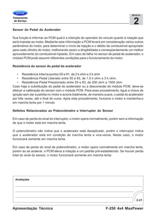 2-21
F-250 4x4 MaxPowerApresentação Técnica
2
Módulo
Sensor do Pedal do Acelerador
Sua função é informar ao PCM qual é a intenção do operador do veículo quanto à rotação que
será imposta ao motor. Mediante esta informação o PCM levará em consideração vários outros
parâmetros do motor, para determinar o início de injeção e o débito de combustível apropriado
para cada cilindro do motor, melhorando assim a dirigibilidade e conseqüentemente um melhor
aproveitamento do combustível injetado. Em caso de falha no sensor de pedal de acelerador, o
módulo PCM pode assumir diferentes condições para o funcionamento do motor.
Resistência do sensor do pedal do acelerador
• Resistência Interna pontos 55 e 81, de 2 k ohm a 3 k ohm
• Resistência Pedal Liberado entre 55 e 83, de 1,5 k ohm a 3 k ohm.
• Resistência Pedal Pressionado entre 55 e 83, de 200 ohm a 1500 ohm
Caso haja a substituição do pedal do acelerador ou a desconexão do módulo PCM, deve-se
efetuar a calibração do sensor com o módulo PCM. Para esse procedimento, ligue a chave de
ignição sem dar a partida no motor e acione totalmente, de maneira suave, o pedal do acelerador
por três vezes, até o final do curso. Após este procedimento, funcione o motor e mantenha-o
em marcha lenta por 1 minuto
Defeitos Relacionados ao Potenciômetro e Interruptor do Sensor
Em caso de perda do sinal do interruptor, o motor opera normalmente, porém sem a informação
de que o motor está em marcha lenta.
O potenciômetro não indica que o acelerador está desaplicado, porém o interruptor indica
que o acelerador está em condição de marcha lenta e vice-versa. Neste caso, o motor
funcionará somente em marcha lenta.
Em caso de perda do sinal de potenciômetro, o motor opera normalmente em marcha lenta,
porém ao se acelerar, o PCM eleva a rotação a um padrão pré-estabelecido. Se houver perda
total do sinal do sensor, o motor funcionará somente em marcha lenta.
 