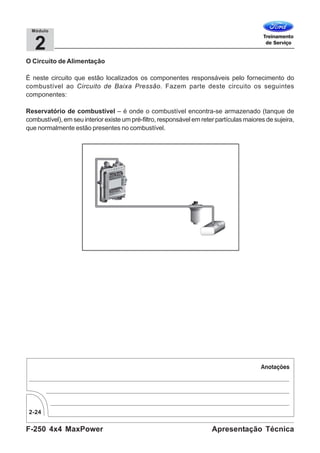F-250 4x4 MaxPower
2-24
Apresentação Técnica
2
Módulo
O Circuito de Alimentação
É neste circuito que estão localizados os componentes responsáveis pelo fornecimento do
combustível ao Circuito de Baixa Pressão. Fazem parte deste circuito os seguintes
componentes:
Reservatório de combustível – é onde o combustível encontra-se armazenado (tanque de
combustível), em seu interior existe um pré-filtro, responsável em reter partículas maiores de sujeira,
que normalmente estão presentes no combustível.
 