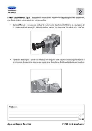 2-25
F-250 4x4 MaxPowerApresentação Técnica
2
Módulo
Filtro e Separador de Água – após sair do reservatório o combustível passa pelo filtro-separador,
que é compostos pelos seguintes componentes:
• Bomba Manual – serve para efetuar o enchimento do elemento filtrante e a purga do ar
do sistema de alimentação de combustível, sem a necessidade de soltar as conexões.
• Parafuso de Sangria – deve ser utilizado em conjunto com a bomba manual para efetuar o
enchimento do elemento filtrante e a purga do ar do sistema de alimentação de combustível.
 