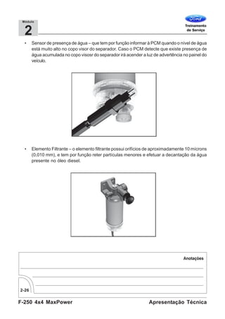 F-250 4x4 MaxPower
2-26
Apresentação Técnica
2
Módulo
• Sensor de presença de água – que tem por função informar à PCM quando o nível de água
está muito alto no copo visor do separador. Caso o PCM detecte que existe presença de
água acumulada no copo visosr do separador irá acender a luz de advertência no painel do
veículo.
• Elemento Filtrante – o elemento filtrante possui orifícios de aproximadamente 10 mícrons
(0,010 mm), e tem por função reter partículas menores e efetuar a decantação da água
presente no óleo diesel.
 