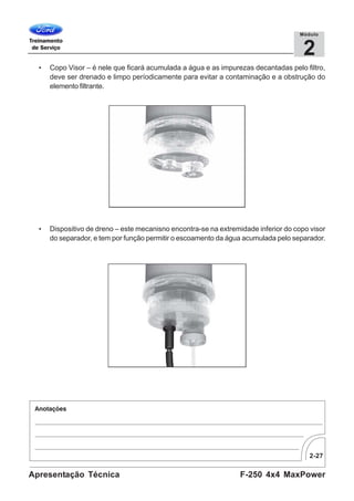2-27
F-250 4x4 MaxPowerApresentação Técnica
2
Módulo
• Copo Visor – é nele que ficará acumulada a água e as impurezas decantadas pelo filtro,
deve ser drenado e limpo períodicamente para evitar a contaminação e a obstrução do
elemento filtrante.
• Dispositivo de dreno – este mecanisno encontra-se na extremidade inferior do copo visor
do separador, e tem por função permitir o escoamento da água acumulada pelo separador.
 