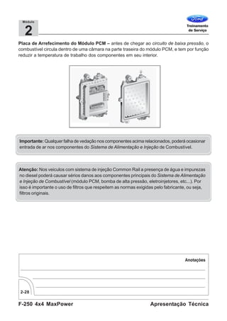 F-250 4x4 MaxPower
2-28
Apresentação Técnica
2
Módulo
Placa de Arrefecimento do Módulo PCM – antes de chegar ao circuito de baixa pressão, o
combustível circula dentro de uma câmara na parte traseira do módulo PCM, e tem por função
reduzir a temperatura de trabalho dos componentes em seu interior.
Atenção: Nos veiculos com sistema de injeção Common Rail a presença de água e impurezas
no diesel poderá causar sérios danos aos componentes principais do Sistema de Alimentação
e Injeção de Combustível (módulo PCM, bomba de alta pressão, eletroinjetores, etc...). Por
isso é importante o uso de filtros que respeitem as normas exigidas pelo fabricante, ou seja,
filtros originais.
Importante: Qualquer falha de vedação nos componentes acima relacionados, poderá ocasionar
entrada de ar nos componentes do Sistema de Alimentação e Injeção de Combustível.
 