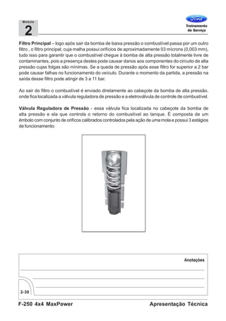 F-250 4x4 MaxPower
2-30
Apresentação Técnica
2
Módulo
Filtro Principal – logo após sair da bomba de baixa pressão o combustível passa por um outro
filtro , o filtro principal, cuja malha possui orifícios de aproximadamente 03 mícrons (0,003 mm),
tudo isso para garantir que o combustível chegue à bomba de alta pressão totalmente livre de
contaminantes, pois a presença destes pode causar danos aos componentes do circuito de alta
pressão cujas folgas são mínimas. Se a queda de pressão após esse filtro for superior a 2 bar
pode causar falhas no funcionamento do veículo. Durante o momento da partida, a pressão na
saída desse filtro pode atingir de 3 a 11 bar.
Ao sair do filtro o combustível é enviado diretamente ao cabeçote da bomba de alta pressão,
onde fica localizada a válvula reguladora de pressão e a eletroválvula de controle de combustível.
Válvula Reguladora de Pressão - essa válvula fica localizada no cabeçote da bomba de
alta pressão e ela que controla o retorno do combustível ao tanque. É composta de um
êmbolo com conjunto de orifícos calibrados controlados pela ação de uma mola e possui 3 estágios
de funcionamento:
 