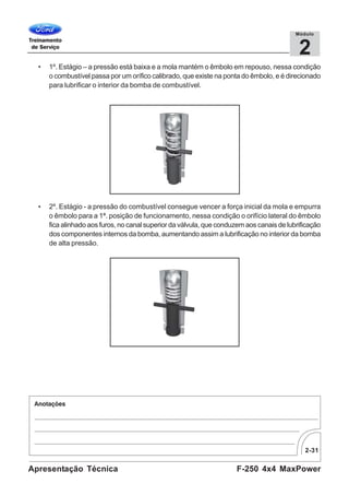 2-31
F-250 4x4 MaxPowerApresentação Técnica
2
Módulo
• 1º. Estágio – a pressão está baixa e a mola mantém o êmbolo em repouso, nessa condição
o combustível passa por um orífico calibrado, que existe na ponta do êmbolo, e é direcionado
para lubrificar o interior da bomba de combustível.
• 2º. Estágio - a pressão do combustível consegue vencer a força inicial da mola e empurra
o êmbolo para a 1ª. posição de funcionamento, nessa condição o orifício lateral do êmbolo
fica alinhado aos furos, no canal superior da válvula, que conduzem aos canais de lubrificação
dos componentes internos da bomba, aumentando assim a lubrificação no interior da bomba
de alta pressão.
 