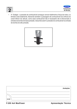 F-250 4x4 MaxPower
2-32
Apresentação Técnica
2
Módulo
• 3º. Estágio - a pressão do combustível consegue vencer totalmente a força da mola, e o
êmbolo sobe totalmente, liberando também a passagem de combustível nos orifícios do
canal inferior da válvula, como esse combustível não é necessário ele é direcionado à
entrada da bomba de baixa pressão, reduzindo assim a pressão do combustível na entrada
da bomba de alta pressão.
 