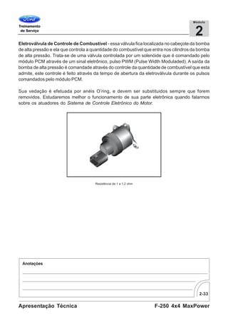 2-33
F-250 4x4 MaxPowerApresentação Técnica
2
Módulo
Eletroválvula de Controle de Combustível - essa válvula fica localizada no cabeçote da bomba
de alta pressão e ela que controla a quantidade do combustível que entra nos cilindros da bomba
de alta pressão. Trata-se de uma válvula controlada por um solenóide que é comandado pelo
módulo PCM através de um sinal eletrônico, pulso PWM (Pulse Width Moduladed). A saída da
bomba de alta pressão é comandade através do controle da quantidade de combustível que esta
admite, este controle é feito através da tempo de abertura da eletroválvula durante os pulsos
comandados pelo módulo PCM.
Sua vedação é efetuada por anéis O’ring, e devem ser substituidos sempre que forem
removidos. Estudaremos melhor o funcionamento de sua parte eletrônica quando falarmos
sobre os atuadores do Sistema de Controle Eletrônico do Motor.
Resistência de 1 a 1,2 ohm
 
